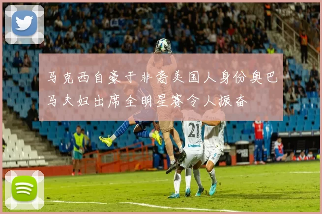 马克西自豪于非裔美国人身份奥巴马夫妇出席全明星赛令人振奋