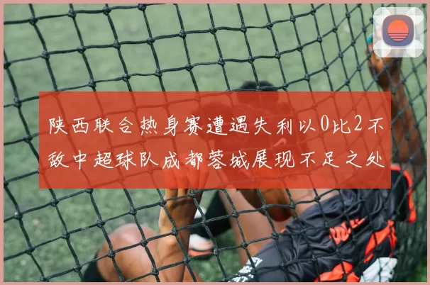 陕西联合热身赛遭遇失利以0比2不敌中超球队成都蓉城展现不足之处