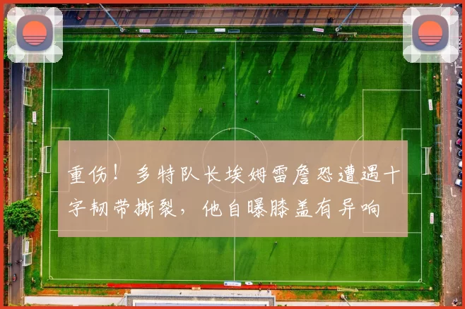 重伤！多特队长埃姆雷詹恐遭遇十字韧带撕裂，他自曝膝盖有异响