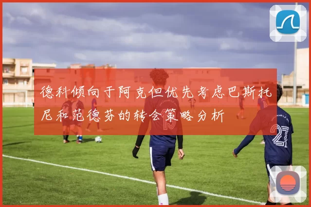 德科倾向于阿克但优先考虑巴斯托尼和范德芬的转会策略分析
