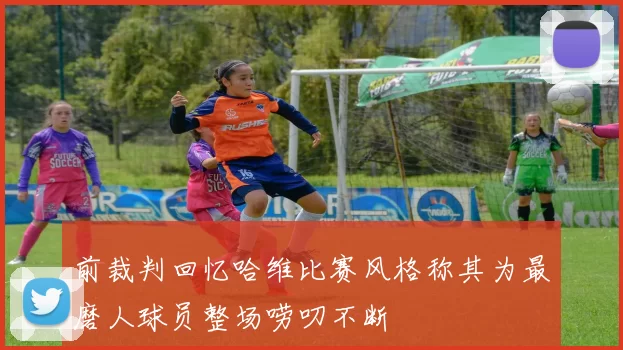 前裁判回忆哈维比赛风格称其为最磨人球员整场唠叨不断