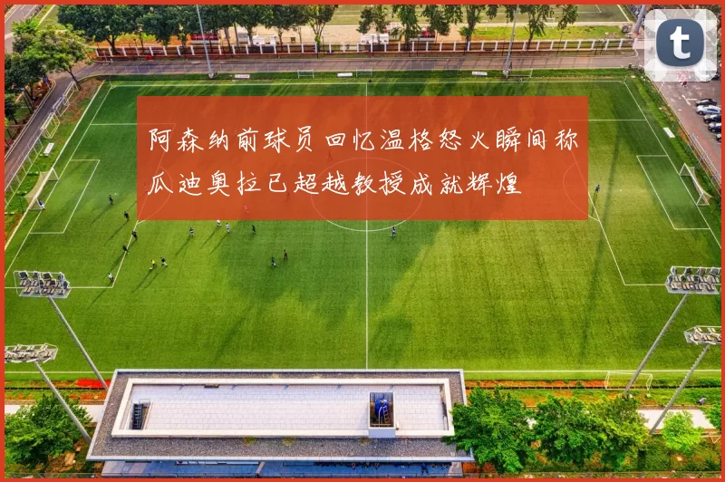阿森纳前球员回忆温格怒火瞬间称瓜迪奥拉已超越教授成就辉煌