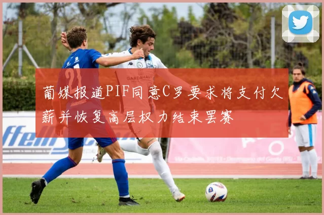 葡媒报道PIF同意C罗要求将支付欠薪并恢复高层权力结束罢赛