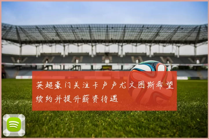 英超豪门关注卡卢卢尤文图斯希望续约并提升薪资待遇
