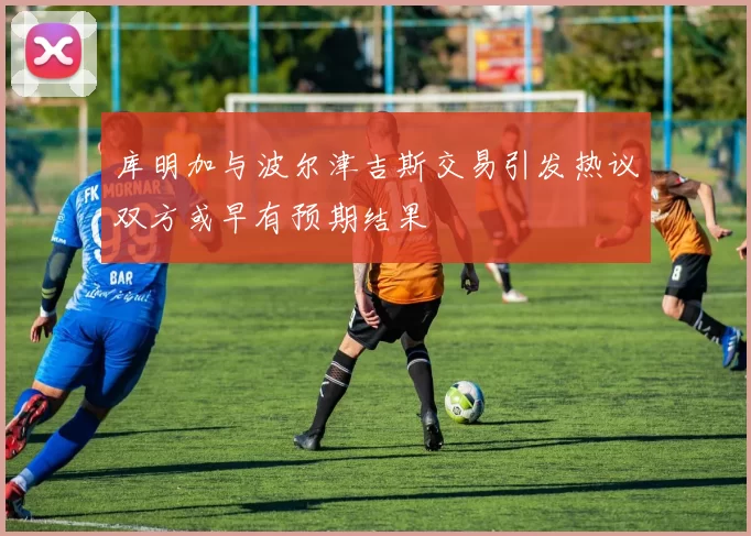 库明加与波尔津吉斯交易引发热议双方或早有预期结果