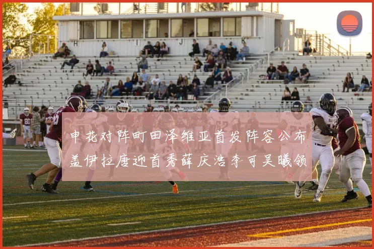 申花对阵町田泽维亚首发阵容公布盖伊拉唐迎首秀薛庆浩李可吴曦领衔出战