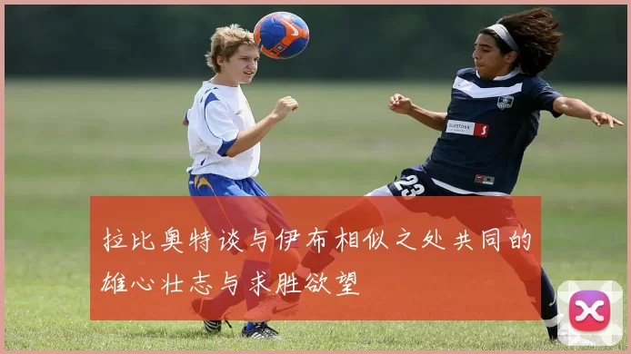 拉比奥特谈与伊布相似之处共同的雄心壮志与求胜欲望