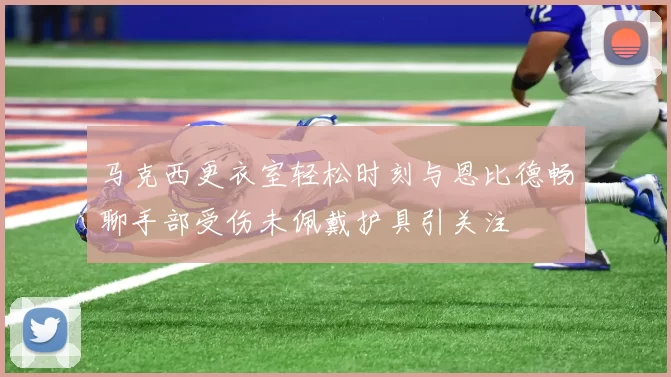 马克西更衣室轻松时刻与恩比德畅聊手部受伤未佩戴护具引关注