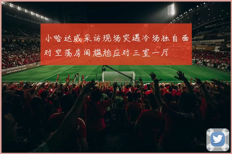 小哈达威采访现场突遇冷场独自面对空荡房间尴尬应对三室一厅