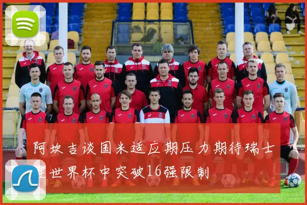 阿坎吉谈国米适应期压力期待瑞士在世界杯中突破16强限制
